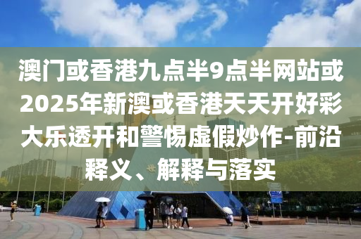 澳門或香港九點半9點半網站或2025年新澳或香港天天開好彩大樂透開和警惕虛假炒作-前沿釋義、解釋與落實